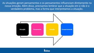 As situações geram pensamentos e os pensamentos influenciam diretamente na
nossa emoção. Além disso, precisamos lembrar que a situação em si não é o
verdadeiro problema, mas a forma que interpretamos a situação.
 