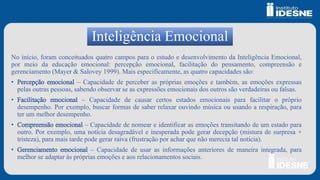 Inteligência Emocional
No início, foram conceituados quatro campos para o estudo e desenvolvimento da Inteligência Emocional,
por meio da educação emocional: percepção emocional, facilitação do pensamento, compreensão e
gerenciamento (Mayer & Salovey 1999). Mais especificamente, as quatro capacidades são:
• Percepção emocional – Capacidade de perceber as próprias emoções e também, as emoções expressas
pelas outras pessoas, sabendo observar se as expressões emocionais dos outros são verdadeiras ou falsas.
• Facilitação emocional – Capacidade de causar certos estados emocionais para facilitar o próprio
desempenho. Por exemplo, buscar formas de saber relaxar ouvindo música ou usando a respiração, para
ter um melhor desempenho.
• Compreensão emocional – Capacidade de nomear e identificar as emoções transitando de um estado para
outro. Por exemplo, uma notícia desagradável e inesperada pode gerar decepção (mistura de surpresa +
tristeza), para mais tarde pode gerar raiva (frustração por achar que não merecia tal notícia).
• Gerenciamento emocional – Capacidade de usar as informações anteriores de maneira integrada, para
melhor se adaptar às próprias emoções e aos relacionamentos sociais.
 