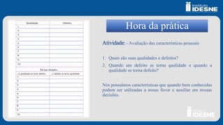 Hora da prática
Atividade: - Avaliação das características pessoais
1. Quais são suas qualidades e defeitos?
2. Quando um defeito se torna qualidade e quando a
qualidade se torna defeito?
Nós possuímos características que quando bem conhecidas
podem ser utilizadas a nosso favor e auxiliar em nossas
decisões.
 
