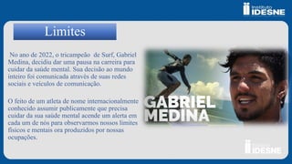 Limites
No ano de 2022, o tricampeão de Surf, Gabriel
Medina, decidiu dar uma pausa na carreira para
cuidar da saúde mental. Sua decisão ao mundo
inteiro foi comunicada através de suas redes
sociais e veículos de comunicação.
O feito de um atleta de nome internacionalmente
conhecido assumir publicamente que precisa
cuidar da sua saúde mental acende um alerta em
cada um de nós para observarmos nossos limites
físicos e mentais ora produzidos por nossas
ocupações.
 