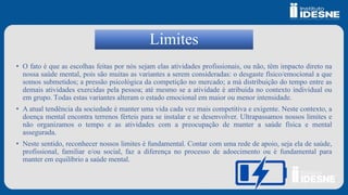 Limites
• O fato é que as escolhas feitas por nós sejam elas atividades profissionais, ou não, têm impacto direto na
nossa saúde mental, pois são muitas as variantes a serem consideradas: o desgaste físico/emocional a que
somos submetidos; a pressão psicológica da competição no mercado; a má distribuição do tempo entre as
demais atividades exercidas pela pessoa; até mesmo se a atividade é atribuída no contexto individual ou
em grupo. Todas estas variantes alteram o estado emocional em maior ou menor intensidade.
• A atual tendência da sociedade é manter uma vida cada vez mais competitiva e exigente. Neste contexto, a
doença mental encontra terrenos férteis para se instalar e se desenvolver. Ultrapassamos nossos limites e
não organizamos o tempo e as atividades com a preocupação de manter a saúde física e mental
assegurada.
• Neste sentido, reconhecer nossos limites é fundamental. Contar com uma rede de apoio, seja ela de saúde,
profissional, familiar e/ou social, faz a diferença no processo de adoecimento ou é fundamental para
manter em equilíbrio a saúde mental.
 