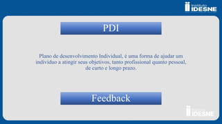 PDI
Plano de desenvolvimento Individual, é uma forma de ajudar um
indivíduo a atingir seus objetivos, tanto profissional quanto pessoal,
de curto e longo prazo.
Feedback
 