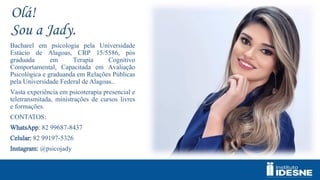 Olá!
Sou a Jady.
Bacharel em psicologia pela Universidade
Estácio de Alagoas, CRP 15/5586, pós
graduada em Terapia Cognitivo
Comportamental, Capacitada em Avaliação
Psicológica e graduanda em Relações Públicas
pela Universidade Federal de Alagoas..
Vasta experiência em psicoterapia presencial e
teletransmitada, ministrações de cursos livres
e formações.
CONTATOS:
WhatsApp: 82 99687-8437
Celular: 82 99197-5326
Instagram: @psicojady
 