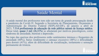 Saúde Mental
A saúde mental dos professores tem sido um tema de grande preocupação desde
a pandemia da Covid-19. Segundo a Secretaria de Planejamento, Orçamento e
Administração do Distrito Federal (SEPLAD-DF), de janeiro a abril de
2023, 7.514 profissionais de educação da rede pública saíram de licença médica.
Desse total, quase 2 mil (26,31%) se afastaram por motivos psicológicos, como
síndrome de ansiedade, burnout e depressão.
No topo das queixas dos professores estão sentimentos intensos e frequentes de
ansiedade (60%), baixo rendimento e cansaço excessivo (48%) e dificuldades
para dormir (41%), além de dificuldade de socialização, isolamento e sensação
permanente de tristeza.
 