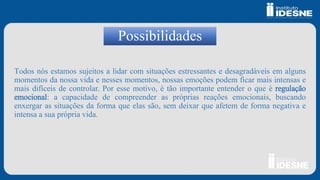 Possibilidades
Todos nós estamos sujeitos a lidar com situações estressantes e desagradáveis em alguns
momentos da nossa vida e nesses momentos, nossas emoções podem ficar mais intensas e
mais difíceis de controlar. Por esse motivo, é tão importante entender o que é regulação
emocional: a capacidade de compreender as próprias reações emocionais, buscando
enxergar as situações da forma que elas são, sem deixar que afetem de forma negativa e
intensa a sua própria vida.
 