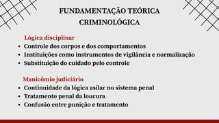 FUNDAMENTAÇÃO TEÓRICA
CRIMINOLÓGICA
Lógica disciplinar
Controle dos corpos e dos comportamentos
Instituições como instrumentos de vigilância e normalização
Substituição do cuidado pelo controle
Manicômio judiciário
Continuidade da lógica asilar no sistema penal
Tratamento penal da loucura
Confusão entre punição e tratamento
 