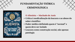 FUNDAMENTAÇÃO TEÓRICA
CRIMINOLÓGICA
O Alienista — Machado de Assis
Crítica à medicalização da loucura e ao abuso do
saber científico
Poder médico definindo quem é “normal” e
quem deve ser isolado
Loucura como construção social, não apenas
patologia
 