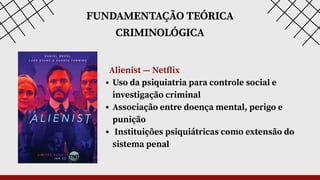 FUNDAMENTAÇÃO TEÓRICA
CRIMINOLÓGICA
Alienist — Netflix
Uso da psiquiatria para controle social e
investigação criminal
Associação entre doença mental, perigo e
punição
Instituições psiquiátricas como extensão do
sistema penal
 
