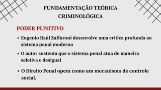 FUNDAMENTAÇÃO TEÓRICA
CRIMINOLÓGICA
Eugenio Raúl Zaffaroni desenvolve uma crítica profunda ao
sistema penal moderno
O autor sustenta que o sistema penal atua de maneira
seletiva e desigual
O Direito Penal opera como um mecanismo de controle
social.
PODER PUNITIVO
 