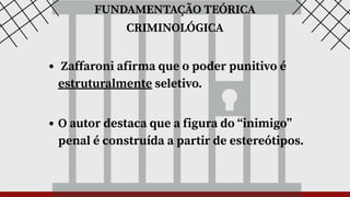 FUNDAMENTAÇÃO TEÓRICA
CRIMINOLÓGICA
Zaffaroni afirma que o poder punitivo é
estruturalmente seletivo.
O autor destaca que a figura do “inimigo”
penal é construída a partir de estereótipos.
 