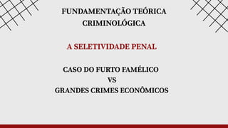 FUNDAMENTAÇÃO TEÓRICA
CRIMINOLÓGICA
CASO DO FURTO FAMÉLICO
VS
GRANDES CRIMES ECONÔMICOS
A SELETIVIDADE PENAL
 
