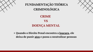 FUNDAMENTAÇÃO TEÓRICA
CRIMINOLÓGICA
CRIME
VS
DOENÇA MENTAL
Quando o Direito Penal encontra a loucura, ele
deixa de punir atos e passa a neutralizar pessoas
 