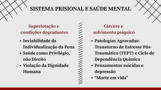 SISTEMA PRISIONAL E SAÚDE MENTAL
Superlotação e
condições degradantes
Cárcere e
sofrimento psíquico
Inviabilidade da
Individualização da Pena
Saúde como Privilégio,
não Direito
Violação da Dignidade
Humana
Patologias Agravadas:
Transtorno de Estresse Pós-
Traumático (TEPT) e Ciclo de
Dependência Química
Pensamentos suicidas e
depressão
“Morte em vida”
 