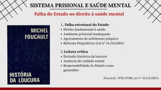1. Falha estrutural do Estado
Direito fundamental à saúde
Ambiente prisional inadequado
Agravamento do sofrimento psíquico
Reforma Psiquiátrica (Lei nº 10.216/2001)
SISTEMA PRISIONAL E SAÚDE MENTAL
Falha do Estado no direito à saúde mental
2.Leitura crítica
Exclusão histórica da loucura
Ausência de cuidado estatal
Responsabilidade do Estado como
garantidor
(Foucault, 1978; CF/88; Lei nº 10.216/2001)
 