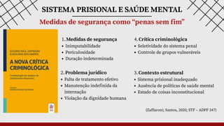 SISTEMA PRISIONAL E SAÚDE MENTAL
Medidas de segurança como “penas sem fim”
1.Medidas de segurança
Inimputabilidade
Periculosidade
Duração indeterminada
2.Problema jurídico
Falta de tratamento efetivo
Manutenção indefinida da
internação
Violação da dignidade humana
3.Contexto estrutural
Sistema prisional inadequado
Ausência de políticas de saúde mental
Estado de coisas inconstitucional
4.Crítica criminológica
Seletividade do sistema penal
Controle de grupos vulneráveis
(Zaffaroni; Santos, 2020; STF – ADPF 347)
 