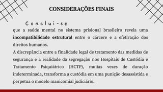 CONSIDERAÇÕES FINAIS
que a saúde mental no sistema prisional brasileiro revela uma
incompatibilidade estrutural entre o cárcere e a efetivação dos
direitos humanos.
A discrepância entre a finalidade legal de tratamento das medidas de
segurança e a realidade da segregação nos Hospitais de Custódia e
Tratamento Psiquiátrico (HCTP), muitas vezes de duração
indeterminada, transforma a custódia em uma punição desassistida e
perpetua o modelo manicomial judiciário.
C o n c l u i - s e
 