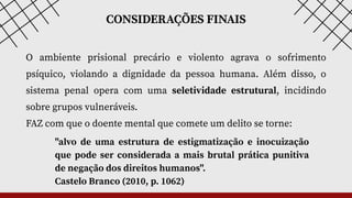 CONSIDERAÇÕES FINAIS
O ambiente prisional precário e violento agrava o sofrimento
psíquico, violando a dignidade da pessoa humana. Além disso, o
sistema penal opera com uma seletividade estrutural, incidindo
sobre grupos vulneráveis.
FAZ com que o doente mental que comete um delito se torne:
"alvo de uma estrutura de estigmatização e inocuização
que pode ser considerada a mais brutal prática punitiva
de negação dos direitos humanos".
Castelo Branco (2010, p. 1062)
 