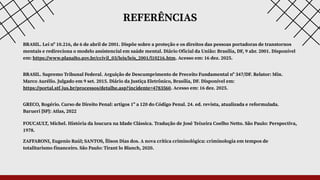 REFERÊNCIAS
ZAFFARONI, Eugenio Raúl; SANTOS, Ílison Dias dos. A nova crítica criminológica: criminologia em tempos de
totalitarismo financeiro. São Paulo: Tirant lo Blanch, 2020.
FOUCAULT, Michel. História da loucura na Idade Clássica. Tradução de José Teixeira Coelho Netto. São Paulo: Perspectiva,
1978.
BRASIL. Lei nº 10.216, de 6 de abril de 2001. Dispõe sobre a proteção e os direitos das pessoas portadoras de transtornos
mentais e redireciona o modelo assistencial em saúde mental. Diário Oficial da União: Brasília, DF, 9 abr. 2001. Disponível
em: https://www.planalto.gov.br/ccivil_03/leis/leis_2001/l10216.htm. Acesso em: 16 dez. 2025.
BRASIL. Supremo Tribunal Federal. Arguição de Descumprimento de Preceito Fundamental nº 347/DF. Relator: Min.
Marco Aurélio. Julgado em 9 set. 2015. Diário da Justiça Eletrônico, Brasília, DF. Disponível em:
https://portal.stf.jus.br/processos/detalhe.asp?incidente=4783560. Acesso em: 16 dez. 2025.
GRECO, Rogério. Curso de Direito Penal: artigos 1º a 120 do Código Penal. 24. ed. revista, atualizada e reformulada.
Barueri [SP]: Atlas, 2022
 