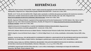 REFERÊNCIAS
ZAFFARONI, Eugenio Raúl; SANTOS, Ílison Dias dos. A nova crítica criminológica: criminologia em tempos de totalitarismo
financeiro. São Paulo: Tirant lo Blanch, 2020.
FOUCAULT, Michel. História da loucura na Idade Clássica. Tradução de José Teixeira Coelho Netto. São Paulo: Perspectiva, 1978.
BRASIL. Lei nº 10.216, de 6 de abril de 2001. Dispõe sobre a proteção e os direitos das pessoas portadoras de transtornos mentais e
redireciona o modelo assistencial em saúde mental. Diário Oficial da União: Brasília, DF, 9 abr. 2001. Disponível em:
https://www.planalto.gov.br/ccivil_03/leis/leis_2001/l10216.htm. Acesso em: 16 dez. 2025.
BRASIL. Supremo Tribunal Federal. Arguição de Descumprimento de Preceito Fundamental nº 347/DF. Relator: Min. Marco Aurélio.
Julgado em 9 set. 2015. Diário da Justiça Eletrônico, Brasília, DF. Disponível em: https://portal.stf.jus.br/processos/detalhe.asp?
incidente=4783560. Acesso em: 16 dez. 2025.
GRECO, Rogério. Curso de Direito Penal: artigos 1º a 120 do Código Penal. 24. ed. revista, atualizada e reformulada. Barueri [SP]: Atlas,
2022.
ABRANTE, Maria Luciana; MAGALHÃES, Ângelo. Saúde mental da população privada de liberdade no sistema prisional: pesquisa
bibliográfica. Disponível em: <https://share.google/TbEMiG7BGTiaMYWfB>. Acesso em: 13 dez. 2025.
DIREITO HUMANO E FUNDAMENTAL À SAÚDE NOS PRESÍDIOS FEDERAIS BRASILEIROS. Disponível em:
<https://revistaconsinter.com/index.php/ojs/0818>. Acesso em: 14 dez. 2025.
KODAMA, Narimi Morisue. ENCARCERAMENTO E SOFRIMENTO PSÍQUICO: AGRAVAMENTO DE TRANSTORNOS MENTAIS EM CONTEXTO
PRISIONAL. In: Saúde Pública e Saúde Coletiva: Abordagens e práticas para o bem-estar Social . [S.l.]: Atena Editora, 2025.
OLIVEIRA, Raíssa Nobre de. SISTEMA PRISIONAL BRASILEIRO: VIOLAÇÃO DOS DIREITOS HUMANOS NO SISTEMA CARCERÁRIO.
Revista Ibero-Americana de Humanidades, Ciências e Educação, v. 11, n. 4, p. 1912–1928, 2025.
 