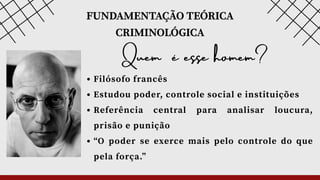 FUNDAMENTAÇÃO TEÓRICA
CRIMINOLÓGICA
Quem é esse homem?
Filósofo francês
Estudou poder, controle social e instituições
Referência central para analisar loucura,
prisão e punição
“O poder se exerce mais pelo controle do que
pela força.”
 