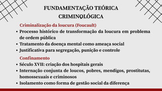 FUNDAMENTAÇÃO TEÓRICA
CRIMINOLÓGICA
*
Criminalização da loucura (Foucault)
Processo histórico de transformação da loucura em problema
de ordem pública
Tratamento da doença mental como ameaça social
Justificativa para segregação, punição e controle
Confinamento
Século XVII: criação dos hospitais gerais
Internação conjunta de loucos, pobres, mendigos, prostitutas,
homossexuais e criminosos
Isolamento como forma de gestão social da diferença
 