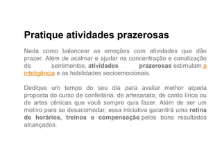 Pratique atividades prazerosas
Nada como balancear as emoções com atividades que dão
prazer. Além de acalmar e ajudar na concentração e canalização
de sentimentos, atividades prazerosas estimulam a
inteligência e as habilidades socioemocionais.
Dedique um tempo do seu dia para avaliar melhor aquela
proposta do curso de confeitaria, de artesanato, de canto lírico ou
de artes cênicas que você sempre quis fazer. Além de ser um
motivo para se desacomodar, essa iniciativa garantirá uma rotina
de horários, treinos e compensação pelos bons resultados
alcançados.
 