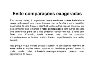 Evite comparações exageradas
Em nossas vidas, é importante querer melhorar como indivíduo e
como profissional, em como lidamos com a família e com questões
essenciais da vida física e espiritual, entre outros. Nesse contexto, um
dos caminhos que tomamos é fazer comparações com outras pessoas
que admiramos para ver o que podemos corrigir em nós. E tudo bem
fazer isso. Contudo, cuide apenas para não se comparar
excessivamente e buscar metas irreais, especialmente em redes
sociais.
Isso porque o que muitas pessoas postam lá são apenas recortes de
suas vidas e, muitas vezes, apenas as “melhores partes”. Além do
mais, muita coisa é ilusória ou exagerada para parecer mais
significativa do que é.
 