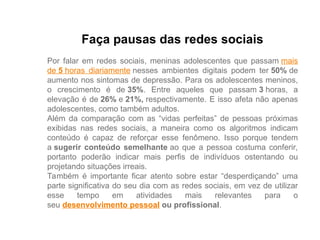 Faça pausas das redes sociais
Por falar em redes sociais, meninas adolescentes que passam mais
de 5 horas diariamente nesses ambientes digitais podem ter 50% de
aumento nos sintomas de depressão. Para os adolescentes meninos,
o crescimento é de 35%. Entre aqueles que passam 3 horas, a
elevação é de 26% e 21%, respectivamente. E isso afeta não apenas
adolescentes, como também adultos.
Além da comparação com as “vidas perfeitas” de pessoas próximas
exibidas nas redes sociais, a maneira como os algoritmos indicam
conteúdo é capaz de reforçar esse fenômeno. Isso porque tendem
a sugerir conteúdo semelhante ao que a pessoa costuma conferir,
portanto poderão indicar mais perfis de indivíduos ostentando ou
projetando situações irreais.
Também é importante ficar atento sobre estar “desperdiçando” uma
parte significativa do seu dia com as redes sociais, em vez de utilizar
esse tempo em atividades mais relevantes para o
seu desenvolvimento pessoal ou profissional.
 