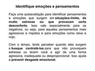 Identifique emoções e pensamentos
Faça uma autoavaliação para identificar pensamentos
e emoções que surgem em situações-limite, de
muito estresse ou que provocam certo
desconforto. Isso vale especialmente para os
negativos, ou seja, para aqueles pensamentos mais
agressivos e ríspidos e para emoções como raiva e
nojo.
Com o tempo, tente perceber quando eles surgem
e busque controlá-los para que não provoquem
estresse ou levem você a agir de uma forma
agressiva, inadequada ou desproporcional. Isso ajuda
a prevenir desgaste emocional.
 