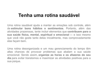 Tenha uma rotina saudável
Uma rotina saudável ajuda a manter as emoções sob controle, além
de estimular bons hábitos e sentimentos. Portanto, além das
atividades prazerosas, tente incluir elementos que contribuem para a
sua saúde física, mental, espiritual e emocional — e isso mesmo
que você não goste tanto delas inicialmente, mas comprovadamente
elas façam bem.
Uma rotina desorganizada e um mau gerenciamento do tempo têm
altas chances de provocar problemas que abalam a sua saúde
emocional. Sendo assim, organize as horas e os afazeres do seu
dia para evitar transtornos e maximizar as atividades positivas para a
sua psique.
 