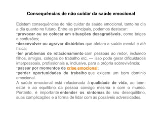 Consequências de não cuidar da saúde emocional
Existem consequências de não cuidar da saúde emocional, tanto no dia
a dia quanto no futuro. Entre as principais, podemos destacar:
•provocar ou se colocar em situações desagradáveis, como brigas
e confusões;
•desenvolver ou agravar distúrbios que afetam a saúde mental e até
física;
•ter problemas de relacionamento com pessoas ao redor, incluindo
filhos, amigos, colegas de trabalho etc. — isso pode gerar dificuldades
interpessoais, profissionais e, inclusive, para a própria sobrevivência;
•passar por momentos de crise emocional;
•perder oportunidades de trabalho que exigem um bom domínio
emocional.
A saúde emocional está relacionada à qualidade de vida, ao bem-
estar e ao equilíbrio da pessoa consigo mesma e com o mundo.
Portanto, é importante entender os sintomas do seu desequilíbrio,
suas complicações e a forma de lidar com as possíveis adversidades.
 