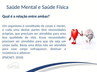 Saúde Mental e Saúde Física
Qual é a relação entre ambas?
Um organismo é constituído de corpo e mente,
e cada uma destas partes têm necessidades
próprias, que precisam ser atendidas para uma
boa qualidade de vida. Essas necessidades
precisam ser atendidas para que ele seja um
corpo sadio. Basta uma delas não ser atendida
para esse corpo enfraquecer, diminuir a
resistência e adoecer.
(PSICNET, 2010)
 
