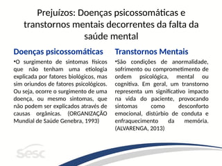 Prejuízos: Doenças psicossomáticas e
transtornos mentais decorrentes da falta da
saúde mental
Doenças psicossomáticas
•O surgimento de sintomas físicos
que não tenham uma etiologia
explicada por fatores biológicos, mas
sim oriundos de fatores psicológicos.
Ou seja, ocorre o surgimento de uma
doença, ou mesmo sintomas, que
não podem ser explicados através de
causas orgânicas. (ORGANIZAÇÃO
Mundial de Saúde Genebra, 1993)
Transtornos Mentais
•São condições de anormalidade,
sofrimento ou comprometimento de
ordem psicológica, mental ou
cognitiva. Em geral, um transtorno
representa um significativo impacto
na vida do paciente, provocando
sintomas como desconforto
emocional, distúrbio de conduta e
enfraquecimento da memória.
(ALVARENGA, 2013)
 