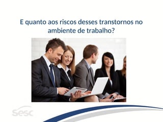 E quanto aos riscos desses transtornos no
ambiente de trabalho?
 