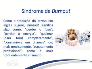 Síndrome de Burnout
Como a tradução do termo em
inglês sugere, burnout significa
algo como, “perder o fogo”,
“perder a energia”, “queimar
(para fora) completamente”,
“consumir-se em chamas” ou,
mais precisamente, “esgotamento
profissional”, como é mais
frequentemente chamado.
 