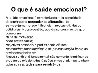 O que é saúde emocional?
A saúde emocional é caracterizada pela capacidade
de controlar e gerenciar as alterações de
comportamento que influenciam nossas atividades
cotidianas. Nesse sentido, aborda-se sentimentos que
ocasionam:
•falta de motivação;
•vida afetiva vazia;
•objetivos pessoais e profissionais difusos;
•comportamentos apáticos e de procrastinação frente às
atividades diárias etc.
Nesse sentido, é fundamental não somente identificar os
problemas relacionados à saúde emocional, mas também
guiar suas atitudes para resolvê-los.
 