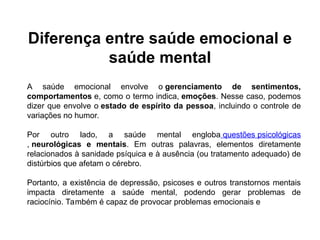 Diferença entre saúde emocional e
saúde mental
A saúde emocional envolve o gerenciamento de sentimentos,
comportamentos e, como o termo indica, emoções. Nesse caso, podemos
dizer que envolve o estado de espírito da pessoa, incluindo o controle de
variações no humor.
Por outro lado, a saúde mental engloba questões psicológicas
, neurológicas e mentais. Em outras palavras, elementos diretamente
relacionados à sanidade psíquica e à ausência (ou tratamento adequado) de
distúrbios que afetam o cérebro.
Portanto, a existência de depressão, psicoses e outros transtornos mentais
impacta diretamente a saúde mental, podendo gerar problemas de
raciocínio. Também é capaz de provocar problemas emocionais e
 