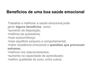 Benefícios de uma boa saúde emocional
Trabalhar e melhorar a saúde emocional pode
gerar alguns benefícios, como:
•aumento da disposição;
•melhora da autoestima;
•mais autoconfiança;
•mais equilíbrio psíquico e comportamental;
•maior resistência emocional a questões que provocam
estresse;
•melhora nos relacionamentos;
•aumento na capacidade de aprendizado;
•melhor qualidade do sono, entre outros.
 