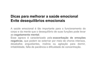 Dicas para melhorar a saúde emocional
Evite desequilíbrios emocionais
A saúde emocional é tão importante para o funcionamento do
corpo e da mente que o desequilíbrio de suas funções pode levar
ao esgotamento mental.
Esse agravo é caracterizado pela exacerbação de emoções
negativas, que podem se externar por meio de choros intensos,
desabafos angustiantes, insônia ou agitação para dormir,
irritabilidade, falta de paciência e dificuldade de concentração.
 