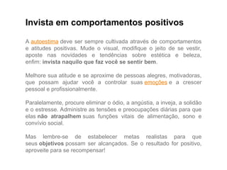 Invista em comportamentos positivos
A autoestima deve ser sempre cultivada através de comportamentos
e atitudes positivas. Mude o visual, modifique o jeito de se vestir,
aposte nas novidades e tendências sobre estética e beleza,
enfim: invista naquilo que faz você se sentir bem.
Melhore sua atitude e se aproxime de pessoas alegres, motivadoras,
que possam ajudar você a controlar suas emoções e a crescer
pessoal e profissionalmente.
Paralelamente, procure eliminar o ódio, a angústia, a inveja, a solidão
e o estresse. Administre as tensões e preocupações diárias para que
elas não atrapalhem suas funções vitais de alimentação, sono e
convívio social.
Mas lembre-se de estabelecer metas realistas para que
seus objetivos possam ser alcançados. Se o resultado for positivo,
aproveite para se recompensar!
 