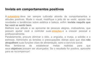 Invista em comportamentos positivos
A autoestima deve ser sempre cultivada através de comportamentos e
atitudes positivas. Mude o visual, modifique o jeito de se vestir, aposte nas
novidades e tendências sobre estética e beleza, enfim: invista naquilo que
faz você se sentir bem.
Melhore sua atitude e se aproxime de pessoas alegres, motivadoras, que
possam ajudar você a controlar suas emoções e a crescer pessoal e
profissionalmente.
Paralelamente, procure eliminar o ódio, a angústia, a inveja, a solidão e o
estresse. Administre as tensões e preocupações diárias para que elas não
atrapalhem suas funções vitais de alimentação, sono e convívio social.
Mas lembre-se de estabelecer metas realistas para que
seus objetivos possam ser alcançados. Se o resultado for positivo, aproveite
para se recompensar!
 