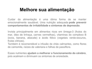 Melhore sua alimentação
Cuidar da alimentação é uma ótima forma de se manter
emocionalmente saudável. Uma nutrição adequada pode prevenir
comportamentos de irritabilidade e sintomas de depressão.
Invista principalmente em alimentos ricos em ômega-3 (frutos do
mar, óleo de linhaça, carnes vermelhas), vitaminas do complexo B
(ovos, banana, abacate) e ácido fólico (vegetais verde-escuros,
frutas cítricas).
Também é recomendável a infusão de chás calmantes, como flores
de camomila, raízes de valeriana e folhas de passiflora.
Esses nutrientes ajudam a melhorar o funcionamento do cérebro,
pois acalmam e diminuem os sintomas de ansiedade.
 