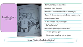 Não é Nada é Só Psicológico!
- Ser humano é psicossomático
- Adoecer é um processo
- O Stress é a Síndrome Geral de Adaptação
- Fases do Stress: alarme, resistência, esgotamento
- O estresse e a boca
- A dor nunca é “só psicológica”
- Os “workaholics”
- O contrato psicológico de trabalho
- Sobrecarga de papéis
- Há recursos para lidar com o stress
Questões sobre o
adoecer:
 