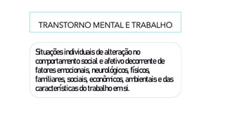 TRANSTORNO MENTAL E TRABALHO
Situações individuais de alteração no
comportamento social e afetivo decorrente de
fatores emocionais, neurológicos, físicos,
familiares, sociais, econômicos, ambientais e das
características do trabalho em si.
 