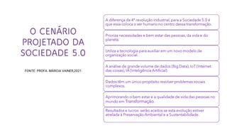 O CENÁRIO
PROJETADO DA
SOCIEDADE 5.0
FONTE: PROFA. MÁRCIA VAINER,2021
A diferença da 4ª revolução industrial, para a Sociedade 5.0 é
que essa coloca o ser humano no centro dessa transformação.
Prioriza necessidades e bem estar das pessoas, da vida e do
planeta.
Utiliza a tecnologia para auxiliar em um novo modelo de
organização social.
A análise de grande volume de dados (Big Data), IoT (Internet
das coisas), IA (Inteligência Artificial).
Dados têm um único propósito resolver problemas sociais
complexos.
Aprimorando o bem estar e a qualidade de vida das pessoas no
mundo em Transformação.
Resultados e lucros serão aceitos se esta evolução estiver
atrelada à Preservação Ambiental e a Sustentabilidade.
 