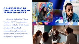 O QUE É GESTÃO DA
QUALIDADE DE VIDA NO
TRABALHO – GQVT ?
Gestão da Qualidade de Vida no
Trabalho - GQVT é o conjunto das
escolhas de condições de vida dentro e
no contexto do trabalho, da
comunidade e do planeta que visa
melhorar o bem-estar e reduzir o mal-
estar pessoal e organizacional.
 