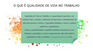O QUE É QUALIDADE DE VIDA NO TRABALHO
Qualidade de Vida no Trabalho é a capacidade de perceber e de
construir fatos, soluções e ambientes de bem-estar e enfrentamento do
mal-estar pessoal e coletivo. Capacidade alinhada a valores e práticas
saudáveis e ergonômicas.
Justiça, sustentabilidade e equilíbrio dinâmico do ponto de vista
biológico, psicológico, social e organizacional, dão efetividade à
qualidade de vida no trabalho. (Limongi-França,A.C.mar.2022)
 