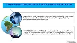 O NOVO MUNDO QUE ENFRENTA A BUSCA DA QUALIDADE DE VIDA
PANDEMIA: Riscos nas atividades remotas, presenciais e híbridas. Hiper Conectividade.
Protocolos Sanitários. Desconhecimento de Protocolos Psicológicos. Alextimia,
Transtornos Mentais, Mosaico de Emoções.
PÓS-MODERNIDADE DA CULTURA: Complexidade da vida organizacional “líquida”.
Choque de Sustentabilidade Mundial. Qualidade, excelência, inovação, normatização
fortalecem seu papel de normativo, estruturador, de certificação e de acreditação.
Ana Cristina Limongi-França
12.11.2021 VIII SeminárioABQ
 