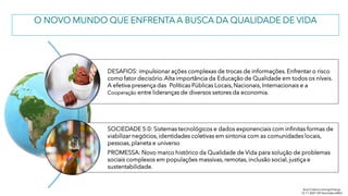 O NOVO MUNDO QUE ENFRENTA A BUSCA DA QUALIDADE DE VIDA
DESAFIOS: impulsionar ações complexas de trocas de informações. Enfrentar o risco
como fator decisório.Alta importância da Educação de Qualidade em todos os níveis.
A efetiva presença das Políticas Públicas Locais, Nacionais, Internacionais e a
Cooperação entre lideranças de diversos setores da economia.
SOCIEDADE 5.0: Sistemas tecnológicos e dados exponenciais com infinitas formas de
viabilizar negócios, identidades coletivas em sintonia com as comunidades locais,
pessoas, planeta e universo
PROMESSA: Novo marco histórico da Qualidade de Vida para solução de problemas
sociais complexos em populações massivas, remotas, inclusão social, justiça e
sustentabilidade.
Ana Cristina Limongi-França
12.11.2021 VIII SeminárioABQ
 