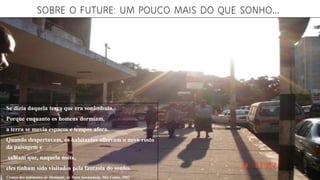 SOBRE O FUTURE: UM POUCO MAIS DO QUE SONHO...
Se dizia daquela terra que era sonâmbula.
Porque enquanto os homens dormiam,
a terra se movia espaços e tempos afora.
Quando despertavam, os habitantes olhavam o novo rosto
da paisagem e
sabiam que, naquela noite,
eles tinham sido visitados pela fantasia do sonho.
Crença dos habitantes de Matimati, in Terra Sonâmbula, Mia Couto, 2002
 